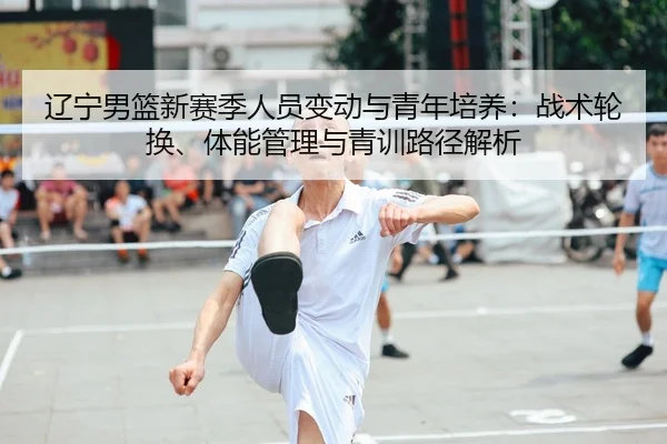 辽宁男篮新赛季人员变动与青年培养：战术轮换、体能管理与青训路径解析
